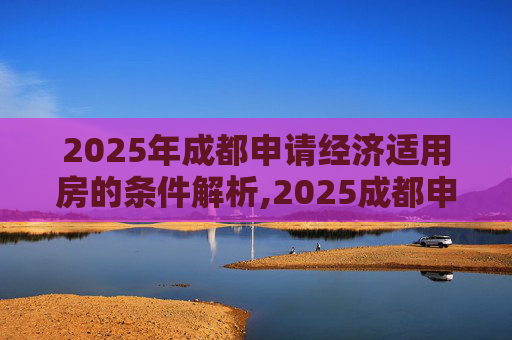 2025年成都申请经济适用房的条件解析,2025成都申请经济适用房的条件有哪些