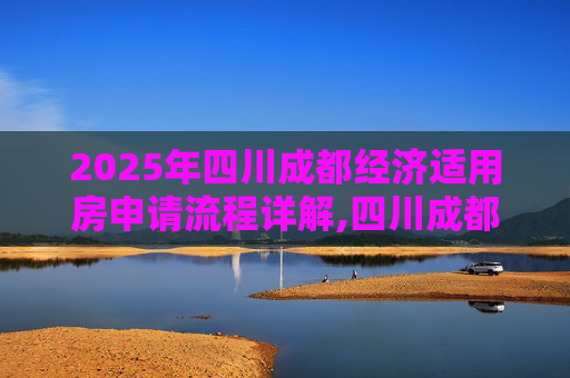 2025年四川成都经济适用房申请流程详解,四川成都选经济适用房的流程包括什么2025