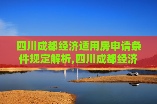 四川成都经济适用房申请条件规定解析,四川成都经济适用房申请条件的规定是什么