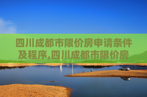 四川成都市限价房申请条件及程序,四川成都市限价房申请条件及程序包括哪些