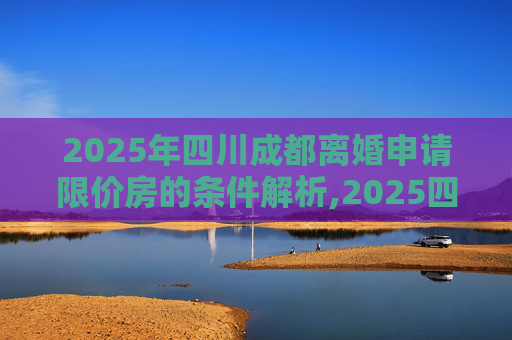 2025年四川成都离婚申请限价房的条件解析,2025四川成都离婚申请限价房的条件有哪些