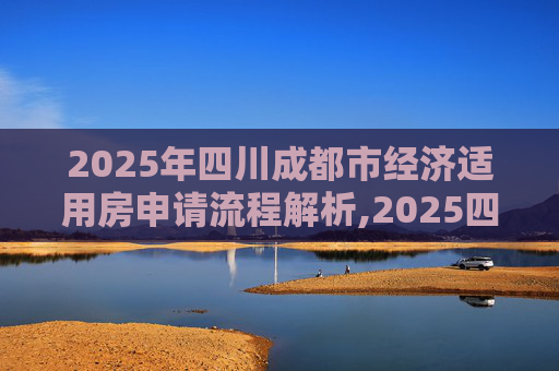 2025年四川成都市经济适用房申请流程解析,2025四川成都市选经济适用房的程序包含哪些