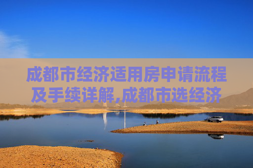 成都市经济适用房申请流程及手续详解,成都市选经济适用房的手续有哪些