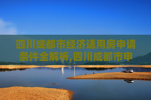 四川成都市经济适用房申请条件全解析,四川成都市申请经济适用房的条件有哪些