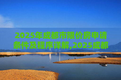 2025年成都市限价房申请条件及程序详解,2025成都市限价房申请条件及需要满足的程序是怎样规定的