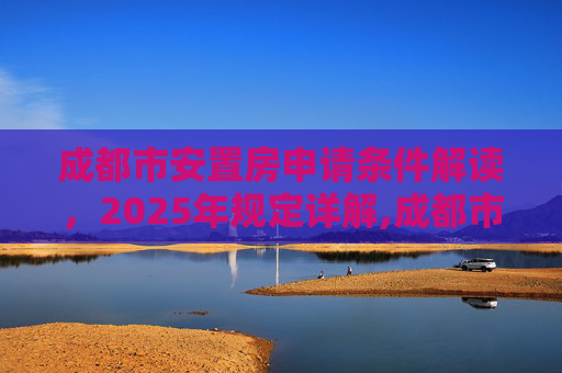 成都市安置房申请条件解读，2025年规定详解,成都市安置房申请需要满足的条件是怎样规定的2025