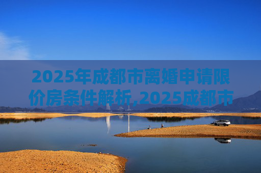 2025年成都市离婚申请限价房条件解析,2025成都市离婚申请限价房的需要满足的条件有哪些