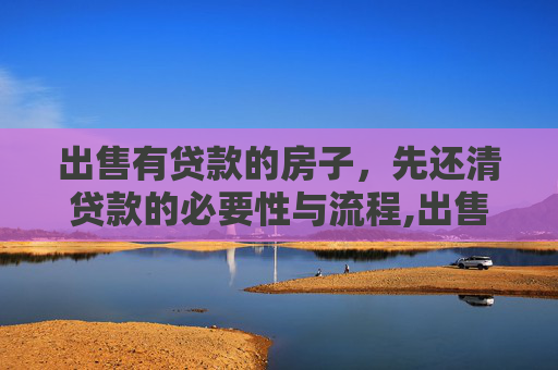 出售有贷款的房子，先还清贷款的必要性与流程,出售有贷款的房子要先还清贷款吗