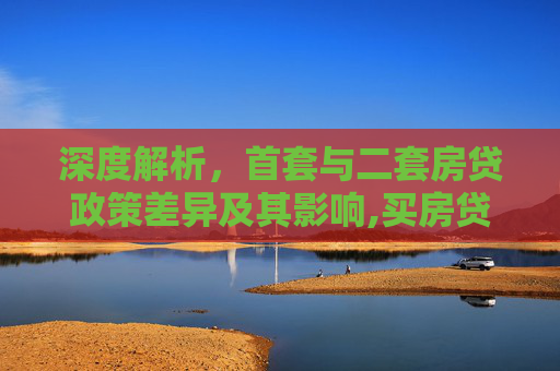 深度解析，首套与二套房贷政策差异及其影响,买房贷款首套二套区别是什么