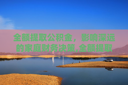 全额提取公积金，影响深远的家庭财务决策,全额提取公积金带来的影响大吗
