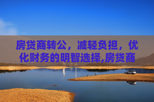 房贷商转公，减轻负担，优化财务的明智选择,房贷商转公有什么好处