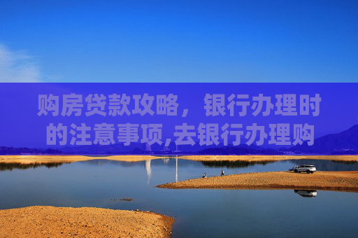 购房贷款攻略，银行办理时的注意事项,去银行办理购房贷款需要注意什么