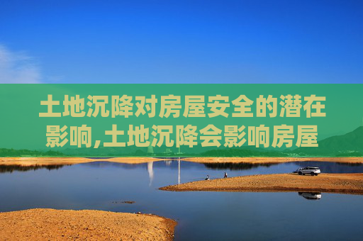 土地沉降对房屋安全的潜在影响,土地沉降会影响房屋安全吗