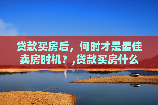 贷款买房后，何时才是最佳卖房时机？,贷款买房什么时候能卖房