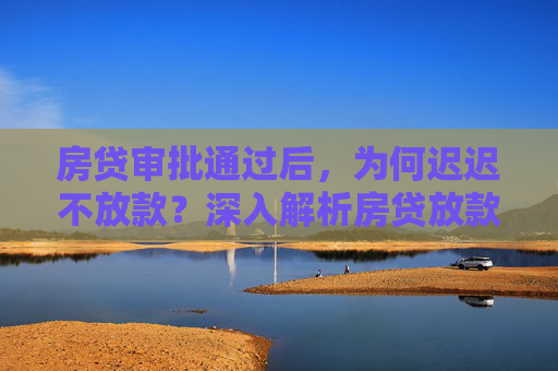 房贷审批通过后，为何迟迟不放款？深入解析房贷放款延迟的原因,房贷审批通过为什么迟迟不放款