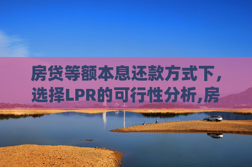 房贷等额本息还款方式下，选择LPR的可行性分析,房贷等额本息能选lpr吗