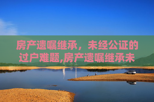 房产遗嘱继承，未经公证的过户难题,房产遗嘱继承未经公证过户难