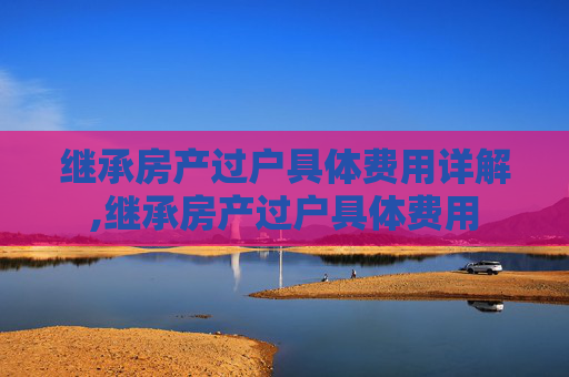 继承房产过户具体费用详解,继承房产过户具体费用