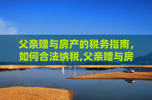 父亲赠与房产的税务指南，如何合法纳税,父亲赠与房产如何纳税