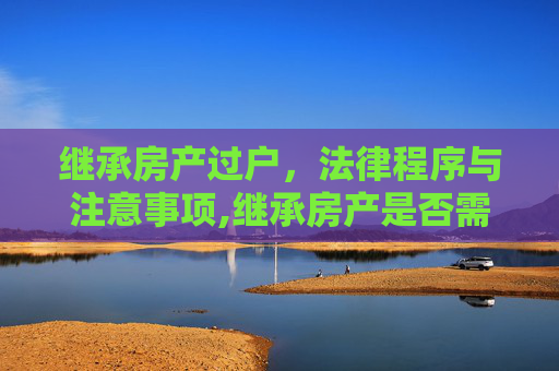 继承房产过户，法律程序与注意事项,继承房产是否需办理房产过户