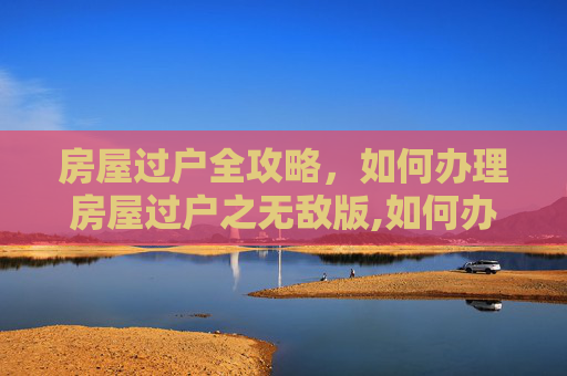 房屋过户全攻略，如何办理房屋过户之无敌版,如何办理房屋过户之无敌版