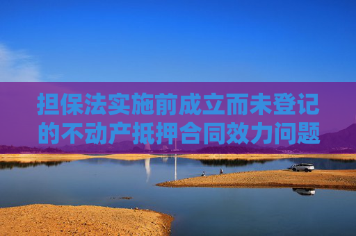 担保法实施前成立而未登记的不动产抵押合同效力问题分析,担保法实施前成立而未登记的不动产抵押合同效力问题分析