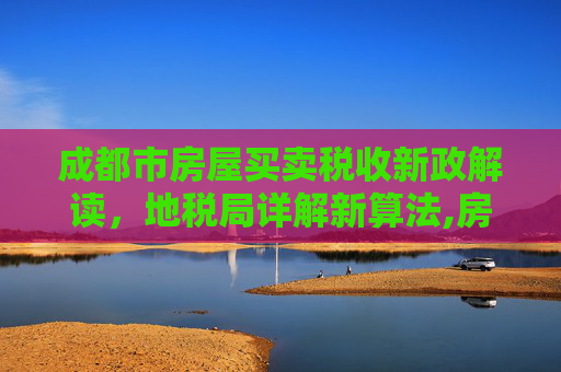 成都市房屋买卖税收新政解读，地税局详解新算法,房屋买卖缴多少税成都市地税局细说新算法