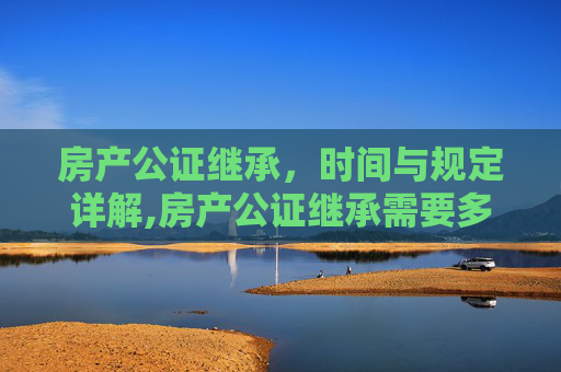 房产公证继承，时间与规定详解,房产公证继承需要多长时间，的规定是什么