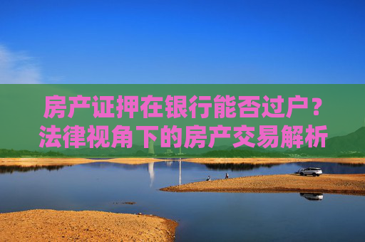 房产证押在银行能否过户？法律视角下的房产交易解析,房产证押在银行可以过户吗，有没有相关的法律规定？