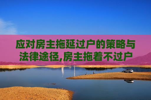 应对房主拖延过户的策略与法律途径,房主拖着不过户怎么处理