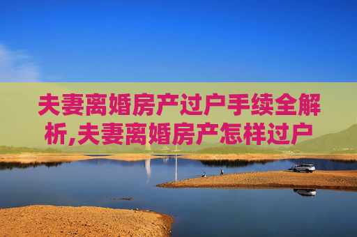 夫妻离婚房产过户手续全解析,夫妻离婚房产怎样过户手续