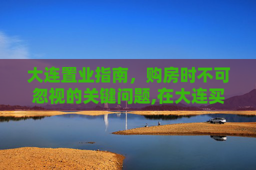 大连置业指南，购房时不可忽视的关键问题,在大连买房子需要注意到哪些问题