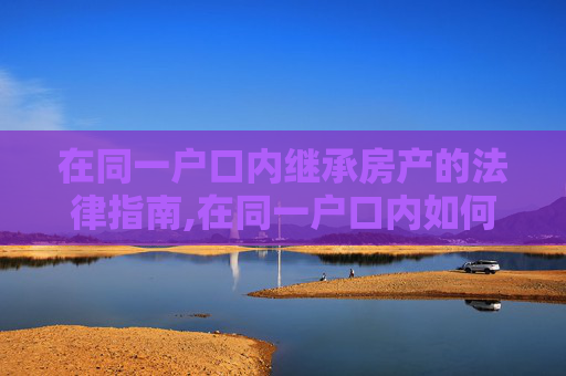 在同一户口内继承房产的法律指南,在同一户口内如何继承房产？