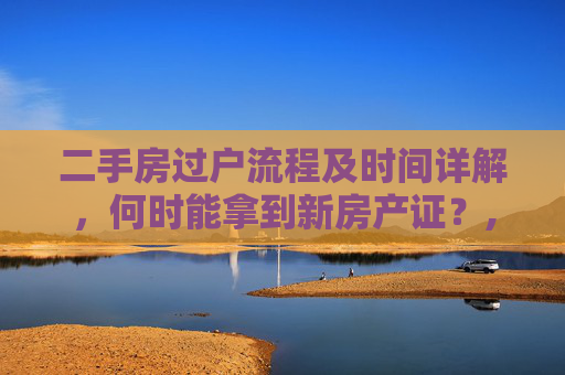 二手房过户流程及时间详解，何时能拿到新房产证？,二手房办理过户要多久才能办好