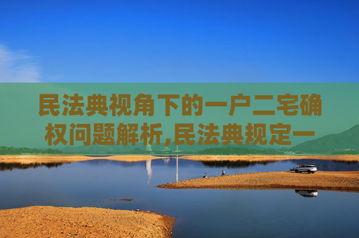 民法典视角下的一户二宅确权问题解析,民法典规定一户二宅怎么确权
