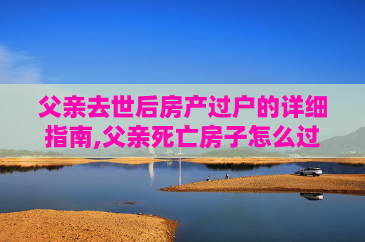 父亲去世后房产过户的详细指南,父亲死亡房子怎么过户