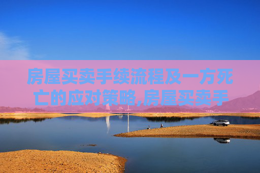 房屋买卖手续流程及一方死亡的应对策略,房屋买卖手续流程一方死亡怎么办