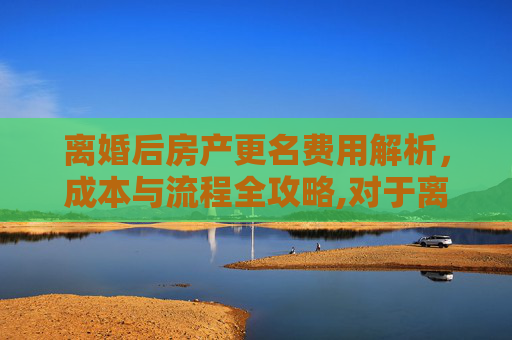 离婚后房产更名费用解析，成本与流程全攻略,对于离婚房子更名费用是多少