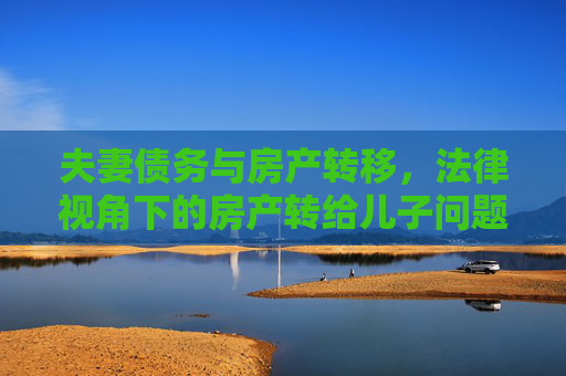 夫妻债务与房产转移，法律视角下的房产转给儿子问题探讨,夫妻有债务房产可转给儿子吗