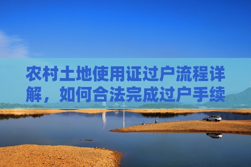 农村土地使用证过户流程详解，如何合法完成过户手续,农村只有土地使用证过户怎么过？