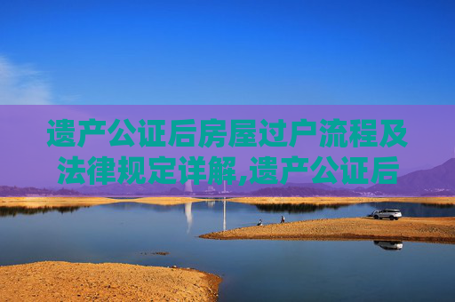 遗产公证后房屋过户流程及法律规定详解,遗产公证后房屋过户流程是什么，法律有哪些规定