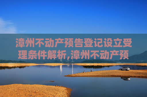 漳州不动产预告登记设立受理条件解析,漳州不动产预告登记设立受理条件有哪些