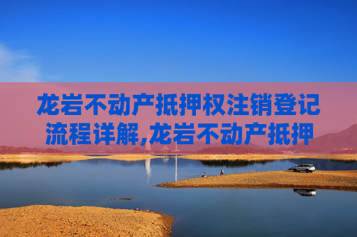 龙岩不动产抵押权注销登记流程详解,龙岩不动产抵押权注销登记流程怎么走