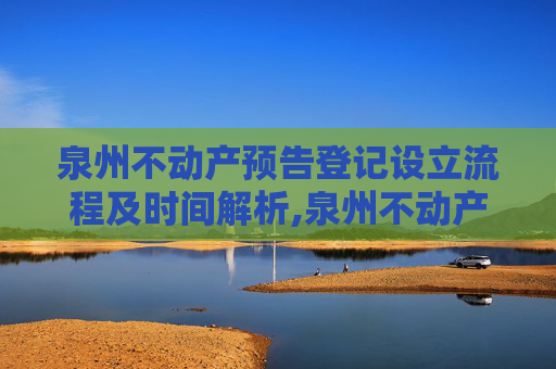 泉州不动产预告登记设立流程及时间解析,泉州不动产预告登记设立要办多久