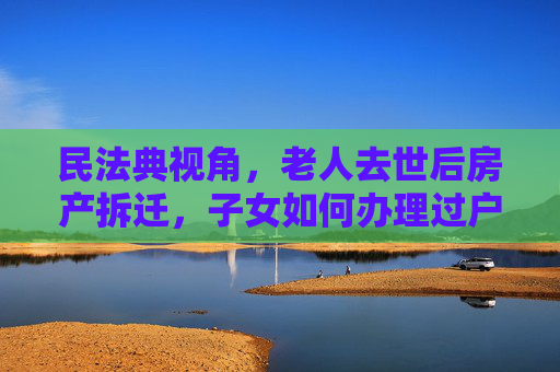 民法典视角，老人去世后房产拆迁，子女如何办理过户手续,民法典规定老人去世房子拆迁子女怎么过户