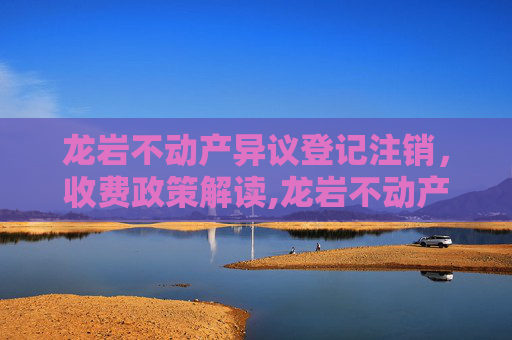 龙岩不动产异议登记注销，收费政策解读,龙岩不动产异议登记注销收费吗