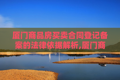 厦门商品房买卖合同登记备案的法律依据解析,厦门商品房买卖合同登记备案法律依据是什么