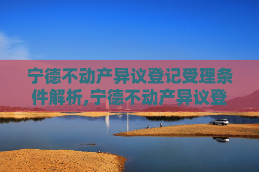 宁德不动产异议登记受理条件解析,宁德不动产异议登记受理条件有哪些