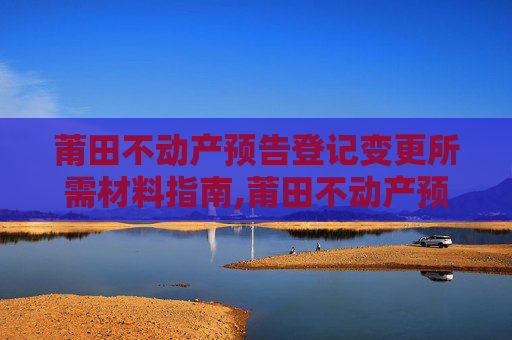 莆田不动产预告登记变更所需材料指南,莆田不动产预告登记变更需要什么材料