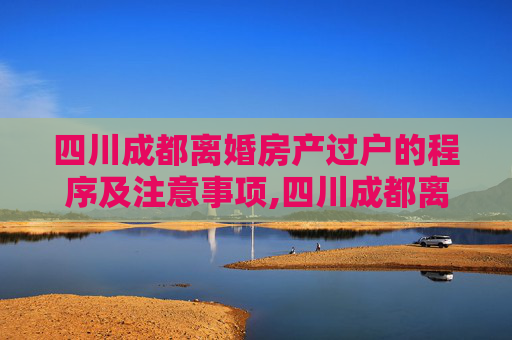 四川成都离婚房产过户的程序及注意事项,四川成都离婚房产过户需要哪些程序